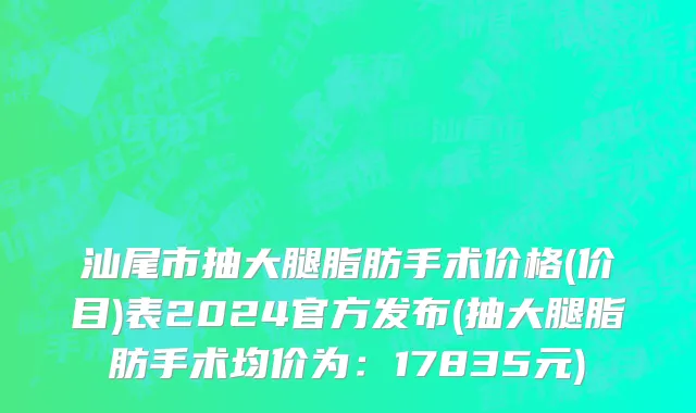 汕尾市抽大腿脂肪手术价格(价目)表2024官方发布(抽大腿脂肪手术均价为：17835元)