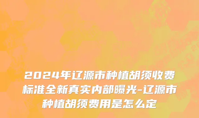 2024年辽源市种植胡须收费标准全新真实内部曝光-辽源市种植胡须费用是怎么定