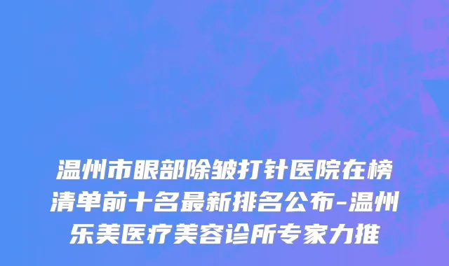 温州市眼部除皱打针医院在榜清单前十名最新排名公布-温州乐美医疗美容诊所专家力推