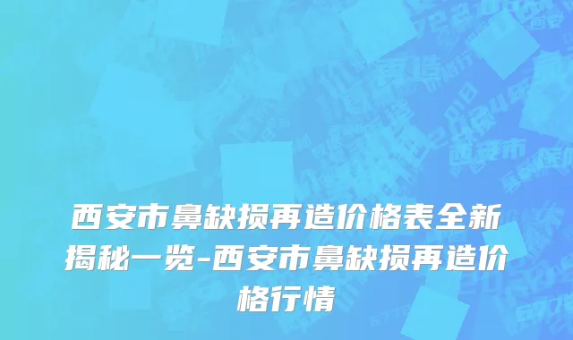 西安市鼻缺损再造价格表全新揭秘一览-西安市鼻缺损再造价格行情