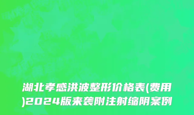 湖北孝感洪波整形价格表(费用)2024版来袭附注射缩阴案例