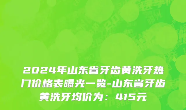 2024年山东省牙齿黄洗牙热门价格表曝光一览-山东省牙齿黄洗牙均价为：415元