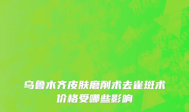 乌鲁木齐皮肤磨削术去雀斑术价格受哪些影响