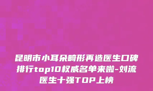 昆明市小耳朵畸形再造医生口碑排行top10权威名单来啦-刘流医生十强TOP上榜