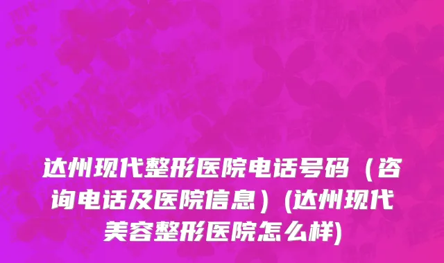 达州现代整形医院电话号码（咨询电话及医院信息）(达州现代美容整形医院怎么样)