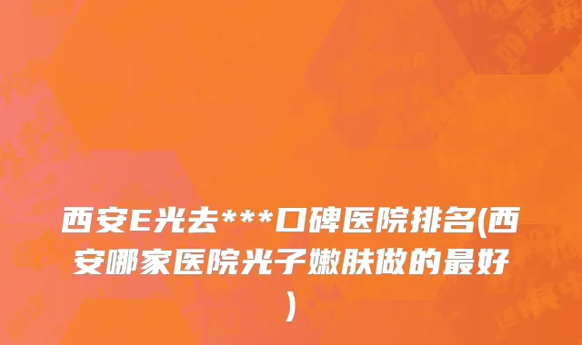 西安E光去***口碑医院排名(西安哪家医院光子嫩肤做的最好)