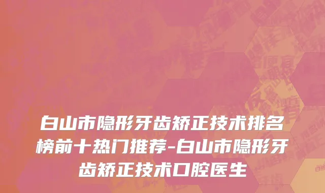 白山市隐形牙齿矫正技术排名榜前十热门推荐-白山市隐形牙齿矫正技术口腔医生