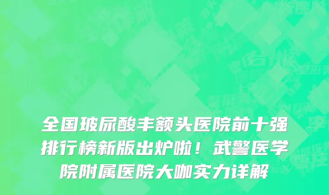 全国玻尿酸丰额头医院前十强排行榜新版出炉啦！武警医学院附属医院大咖实力详解