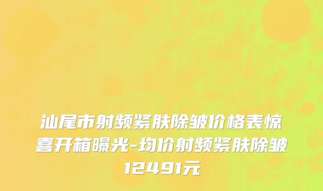 汕尾市射频紧肤除皱价格表惊喜开箱曝光-均价射频紧肤除皱12491元