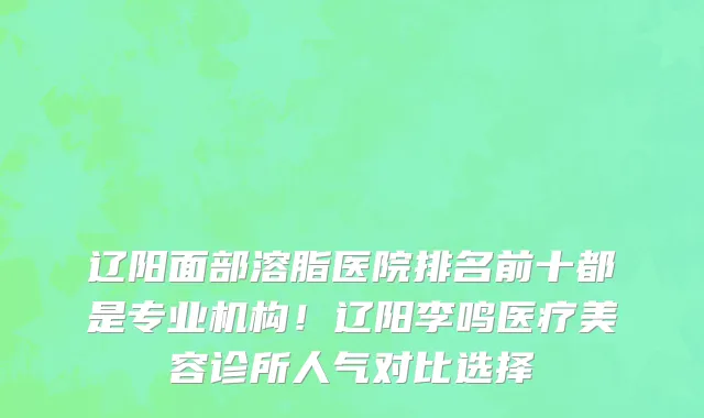 辽阳面部溶脂医院排名前十都是专业机构!辽阳李鸣医疗美容诊所人气对比选择