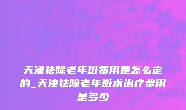 天津祛除老年斑费用是怎么定的_天津祛除老年斑术治疗费用是多少