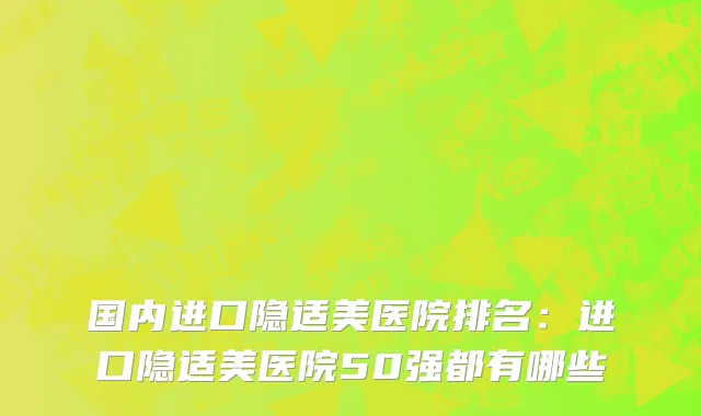 国内进口隐适美医院排名：进口隐适美医院50强都有哪些