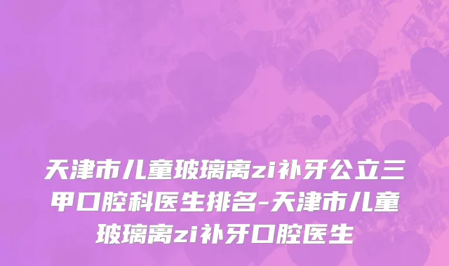 天津市儿童玻璃离zi补牙公立三甲口腔科医生排名-天津市儿童玻璃离zi补牙口腔医生