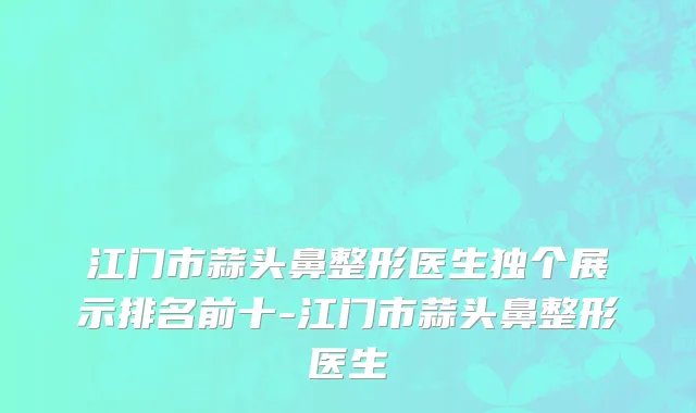 江门市蒜头鼻整形医生独个展示排名前十-江门市蒜头鼻整形医生