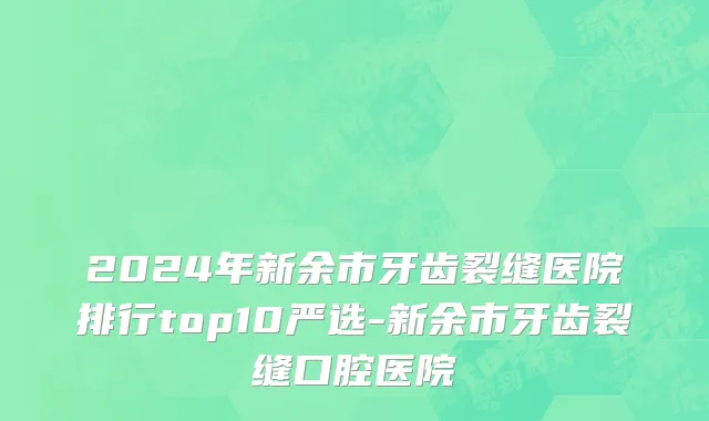 2024年新余市牙齿裂缝医院排行top10严选-新余市牙齿裂缝口腔医院