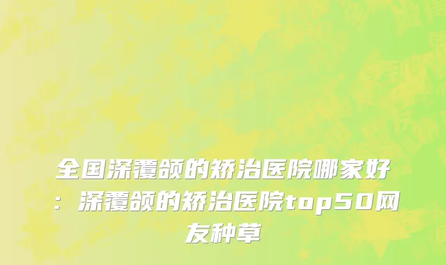 全国深覆颌的矫治医院哪家好：深覆颌的矫治医院top50网友种草