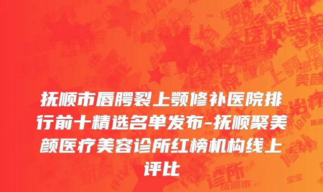抚顺市唇腭裂上颚修补医院排行前十精选名单发布-抚顺聚美颜医疗美容诊所红榜机构线上评比