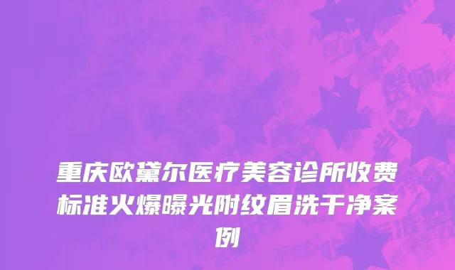 重庆欧黛尔医疗美容诊所收费标准火爆曝光附纹眉洗干净案例
