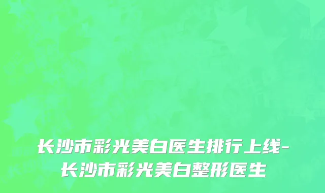 长沙市彩光美白医生排行上线-长沙市彩光美白整形医生