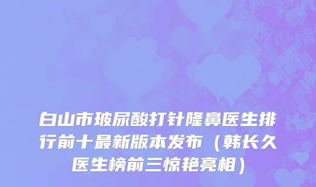白山市玻尿酸打针隆鼻医生排行前十最新版本发布（韩长久医生榜前三惊艳亮相）