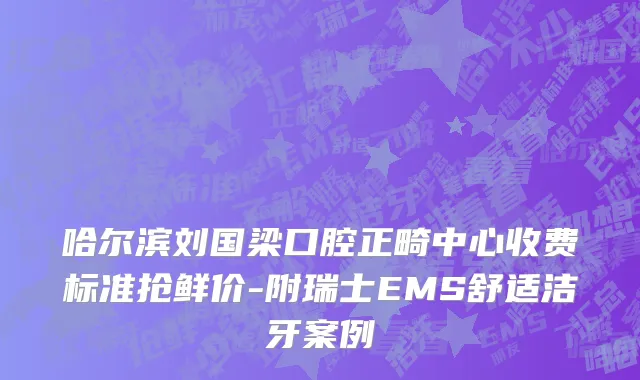 哈尔滨刘国梁口腔正畸中心收费标准抢鲜价-附瑞士EMS舒适洁牙案例