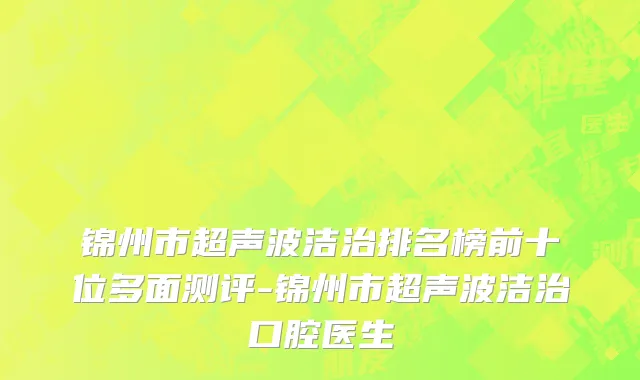 锦州市超声波洁治排名榜前十位多面测评-锦州市超声波洁治口腔医生