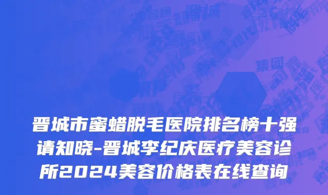 晋城市蜜蜡脱毛医院排名榜十强请知晓-晋城李纪庆医疗美容诊所2024美容价格表在线查询