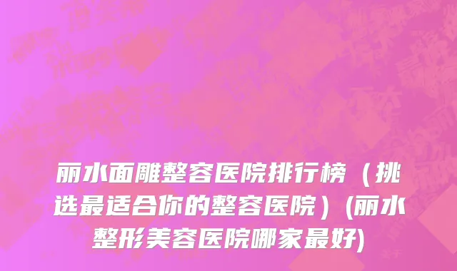 丽水面雕整容医院排行榜（挑选最适合你的整容医院）(丽水整形美容医院哪家最好)