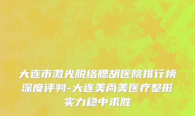 大连市激光脱络腮胡医院排行榜深度评判-大连美尚美医疗整形实力稳中求胜