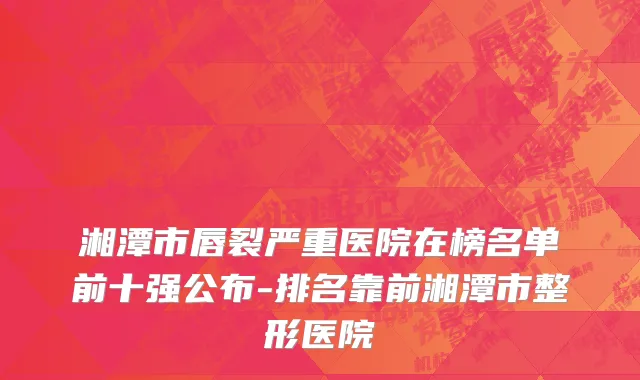 湘潭市唇裂严重医院在榜名单前十强公布-排名靠前湘潭市整形医院