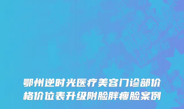 鄂州逆时光医疗美容门诊部价格价位表升级附脸胖瘦脸案例
