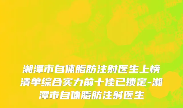 湘潭市自体脂肪注射医生上榜清单综合实力前十佳已锁定-湘潭市自体脂肪注射医生