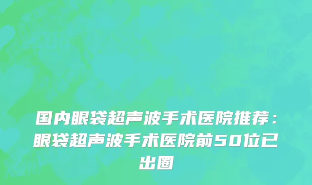 国内眼袋超声波手术医院推荐：眼袋超声波手术医院前50位已出圈