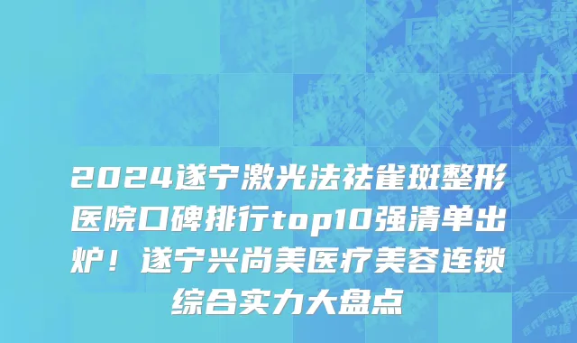 2024遂宁激光法祛雀斑整形医院口碑排行top10强清单出炉!遂宁兴尚美医疗美容连锁综合实力大盘点