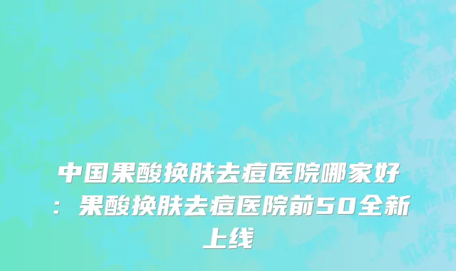 中国果酸换肤去痘医院哪家好：果酸换肤去痘医院前50全新上线