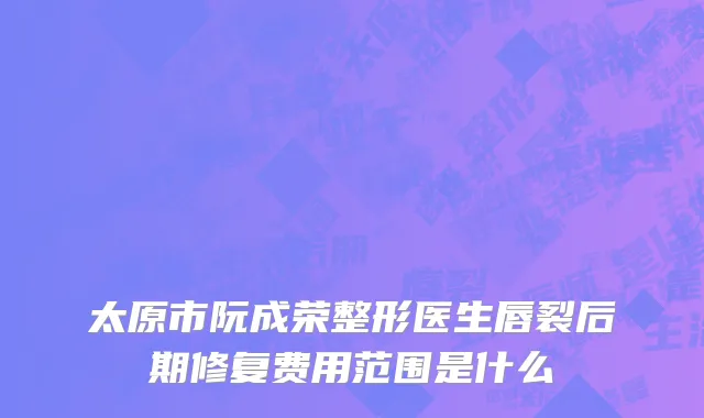 太原市阮成荣整形医生唇裂后期修复费用范围是什么