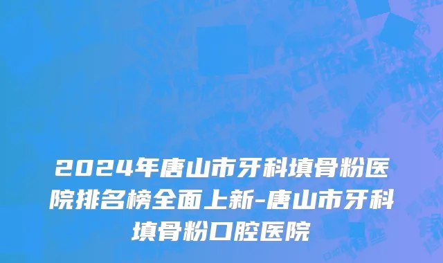 2024年唐山市牙科填骨粉医院排名榜全面上新-唐山市牙科填骨粉口腔医院