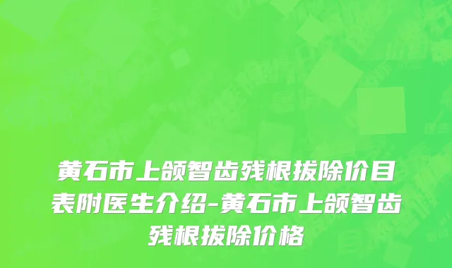黄石市上颌智齿残根拔除价目表附医生介绍-黄石市上颌智齿残根拔除价格