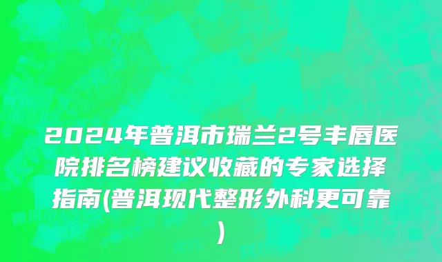 2024年普洱市瑞兰2号丰唇医院排名榜建议收藏的专家选择指南(普洱现代整形外科更可靠)