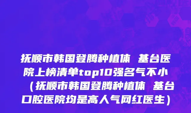 抚顺市韩国登腾种植体 基台医院上榜清单top10强名气不小（抚顺市韩国登腾种植体 基台口腔医院均是高人气网红医生）