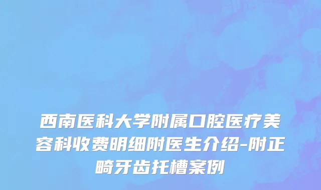西南医科大学附属口腔医疗美容科收费明细附医生介绍-附正畸牙齿托槽案例