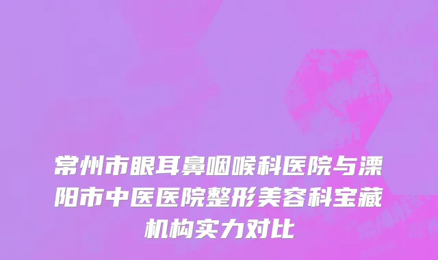 常州市眼耳鼻咽喉科医院与溧阳市中医医院整形美容科宝藏机构实力对比
