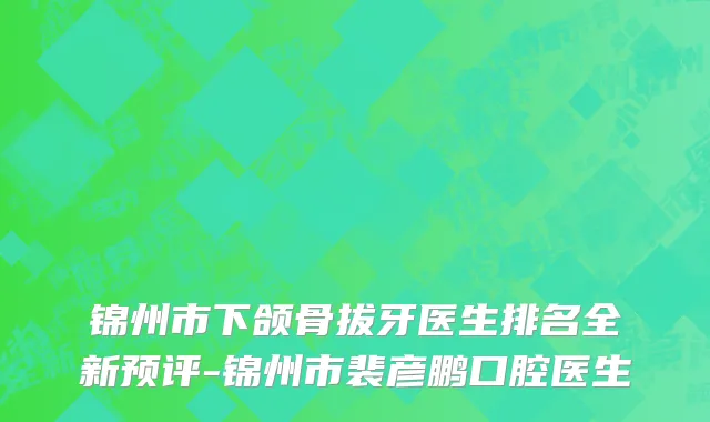 锦州市下颌骨拔牙医生排名全新预评-锦州市裴彦鹏口腔医生