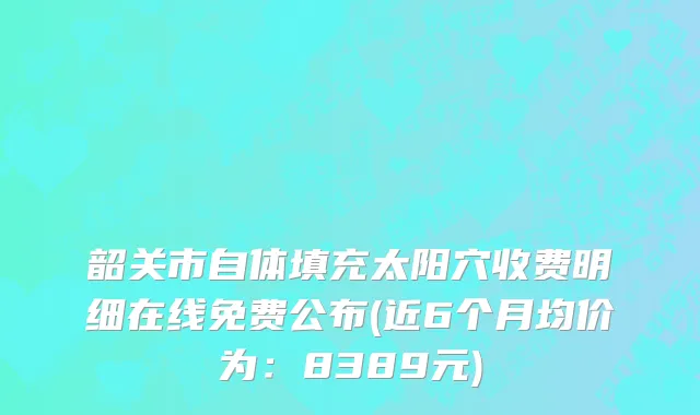 韶关市自体填充太阳穴收费明细在线免费公布(近6个月均价为：8389元)