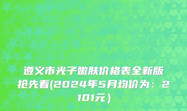 遵义市光子嫩肤价格表全新版抢先看(2024年5月均价为：2101元）