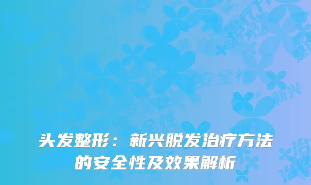 头发整形：新兴脱发治疗方法的安全性及效果解析