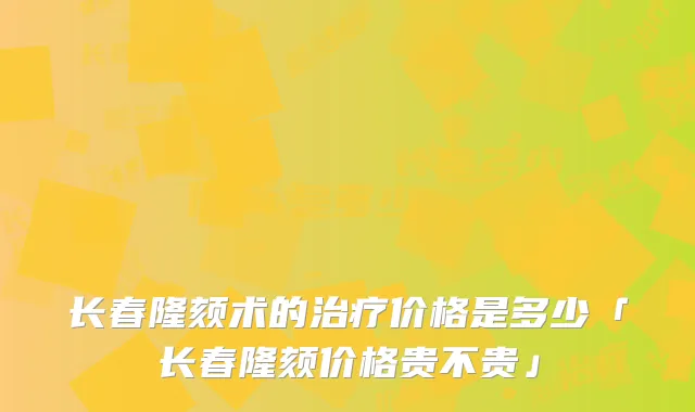 长春隆颏术的治疗价格是多少「长春隆颏价格贵不贵」