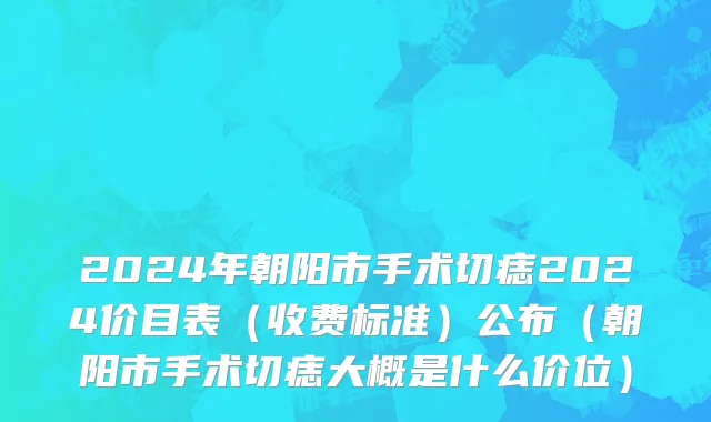 2024年朝阳市手术切痣2024价目表（收费标准）公布（朝阳市手术切痣大概是什么价位）