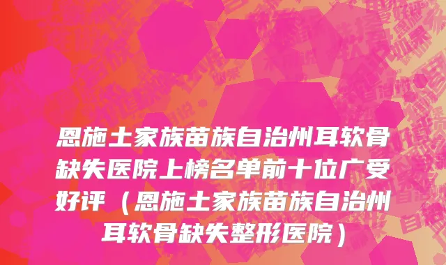 恩施土家族苗族自治州耳软骨缺失医院上榜名单前十位广受好评（恩施土家族苗族自治州耳软骨缺失整形医院）