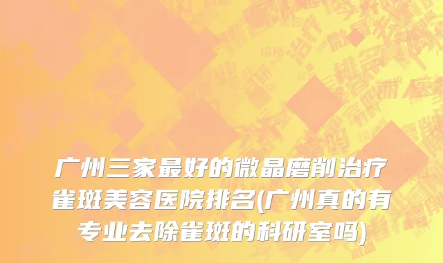 广州三家最好的微晶磨削治疗雀斑美容医院排名(广州真的有专业去除雀斑的科研室吗)